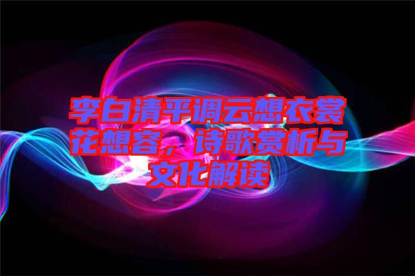 李白清平調(diào)云想衣裳花想容,詩歌賞析與文化解讀
