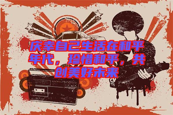 慶幸自己生活在和平年代,珍惜和平,共創美好未來