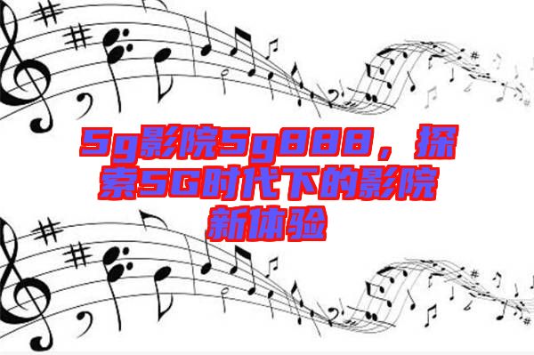 5g影院5g888,探索5G時代下的影院新體驗