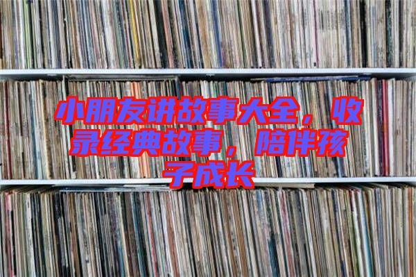 小朋友講故事大全,收錄經典故事,陪伴孩子成長