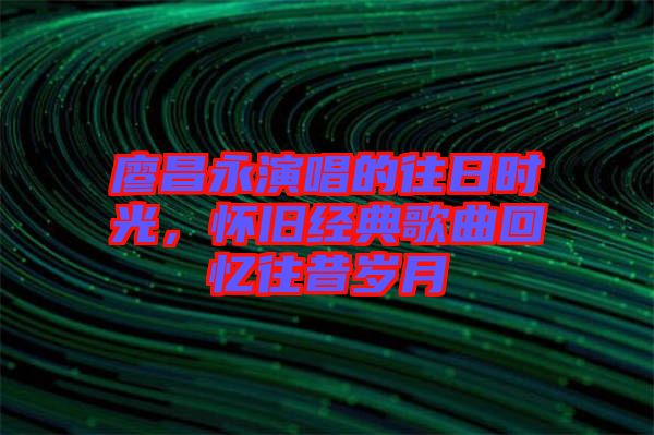 廖昌永演唱的往日時光，懷舊經(jīng)典歌曲回憶往昔歲月