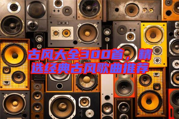 古風大全300首，精選經典古風歌曲推薦