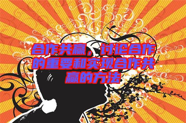 合作共贏，討論合作的重要和實現合作共贏的方法