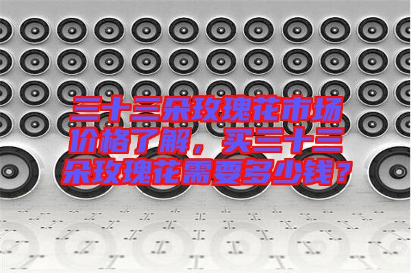 三十三朵玫瑰花市場價格了解，買三十三朵玫瑰花需要多少錢？