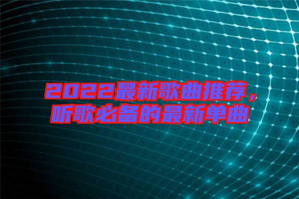 2022最新歌曲推薦,聽歌必備的最新單曲