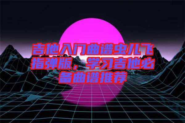 吉他入門曲譜蟲兒飛指彈版,學習吉他必備曲譜推薦