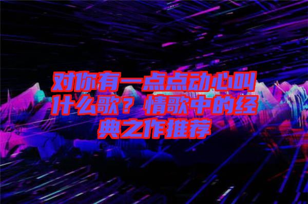 對(duì)你有一點(diǎn)點(diǎn)動(dòng)心叫什么歌?情歌中的經(jīng)典之作推薦