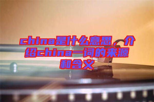 china是什么意思,介紹china一詞的來源和含義
