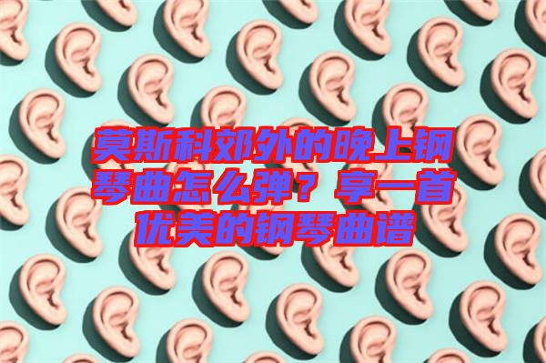 莫斯科郊外的晚上鋼琴曲怎么彈？享一首優(yōu)美的鋼琴曲譜