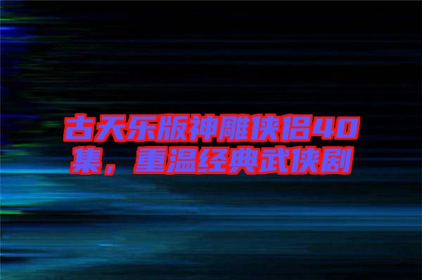 古天樂版神雕俠侶40集，重溫經典武俠劇