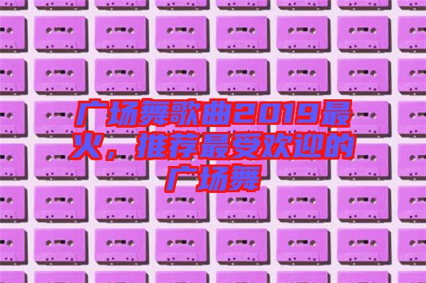 廣場舞歌曲2019最火,推薦最受歡迎的廣場舞