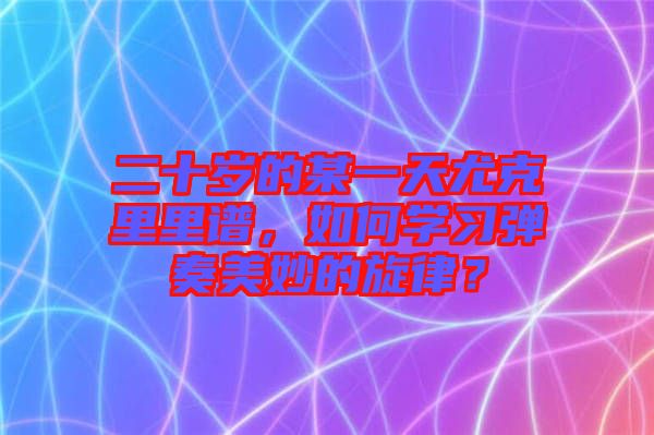 二十歲的某一天尤克里里譜,如何學(xué)習(xí)彈奏美妙的旋律?