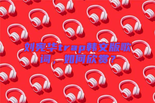 劉憲華trap韓文版歌詞,如何欣賞?