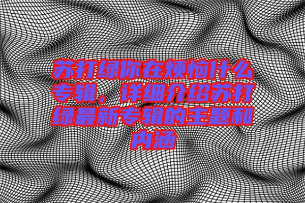 蘇打綠你在煩惱什么專輯,詳細介紹蘇打綠最新專輯的主題和內涵