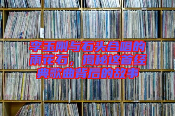 李玉剛與石頭合唱的雨花石,揭秘這首經(jīng)典歌曲背后的故事