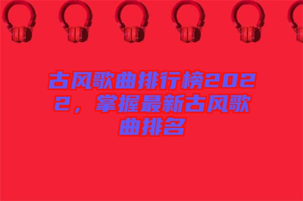 古風(fēng)歌曲排行榜2022，掌握最新古風(fēng)歌曲排名