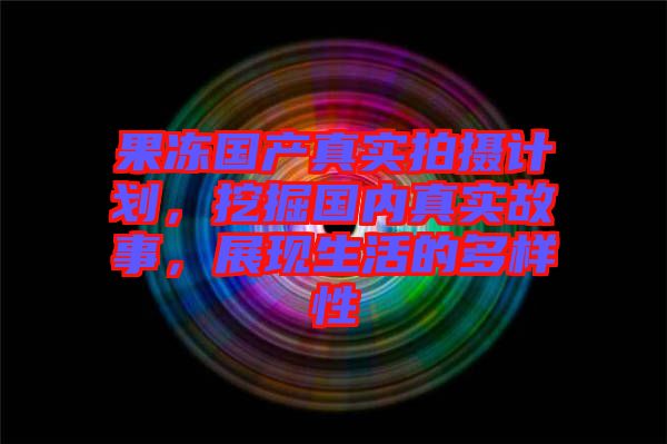 果凍國產真實拍攝計劃,挖掘國內真實故事,展現生活的多樣性