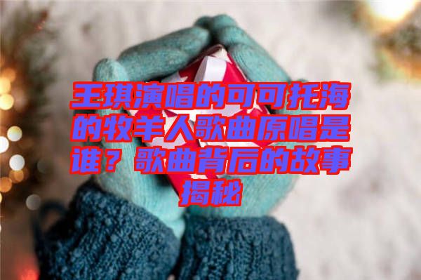 王琪演唱的可可托海的牧羊人歌曲原唱是誰?歌曲背后的故事揭秘