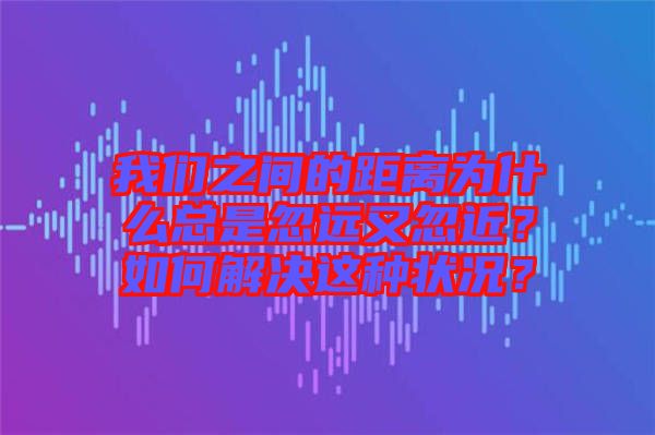 我們之間的距離為什么總是忽遠又忽近？如何解決這種狀況？