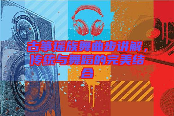 古箏瑤族舞曲步講解,傳統(tǒng)與舞蹈的完美結(jié)合