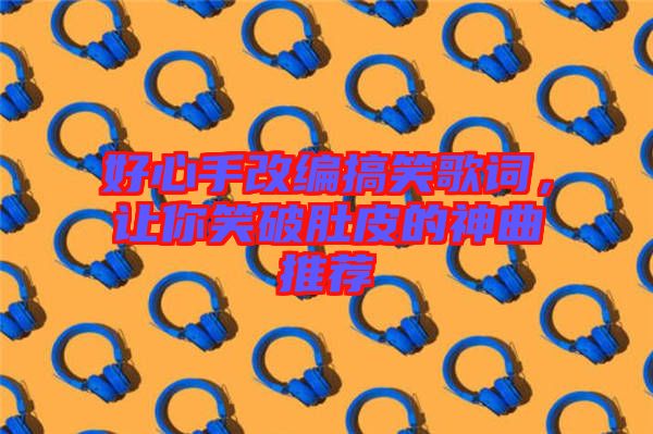 好心手改編搞笑歌詞,讓你笑破肚皮的神曲推薦