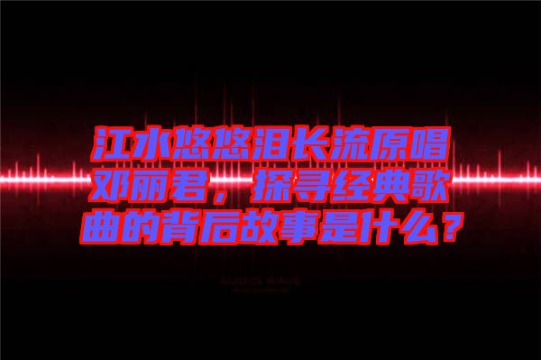 江水悠悠淚長流原唱鄧麗君,探尋經(jīng)典歌曲的背后故事是什么?