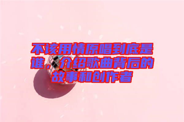 不該用情原唱到底是誰(shuí)，介紹歌曲背后的故事和創(chuàng)作者