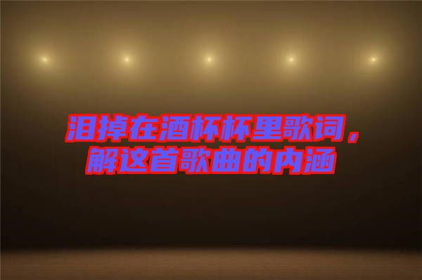 淚掉在酒杯杯里歌詞,解這首歌曲的內涵