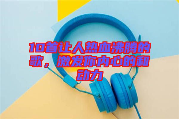 10首讓人熱血沸騰的歌,激發(fā)你內(nèi)心的和動力