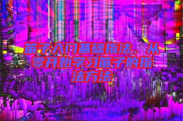 笛子入門基礎指法,從零開始學習笛子的指法方法