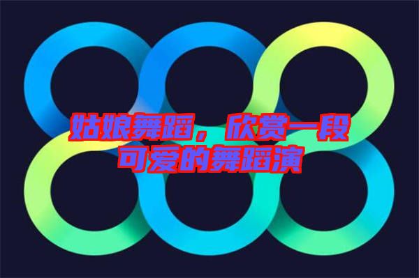 姑娘舞蹈,欣賞一段可愛的舞蹈演