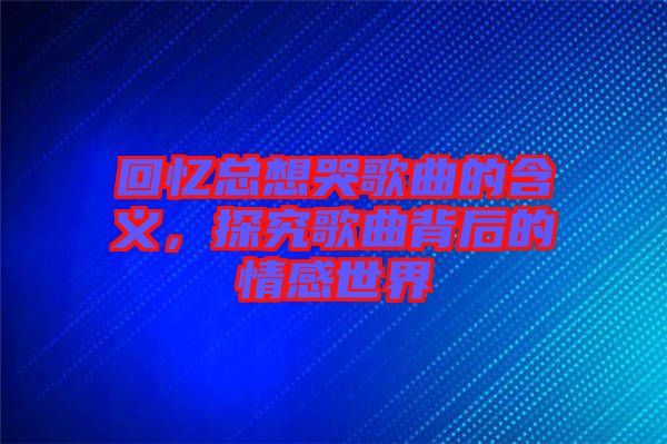 回憶總想哭歌曲的含義，探究歌曲背后的情感世界