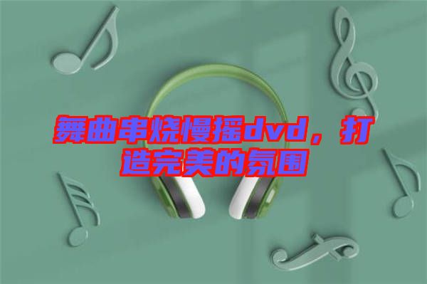 舞曲串燒慢搖dvd，打造完美的氛圍