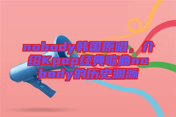 nobody韓國原唱,介紹Kpop經典歌曲nobody的歷史淵源