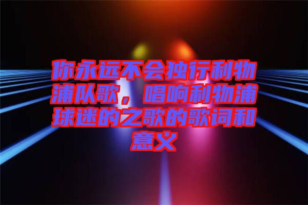 你永遠不會獨行利物浦隊歌,唱響利物浦球迷的之歌的歌詞和意義