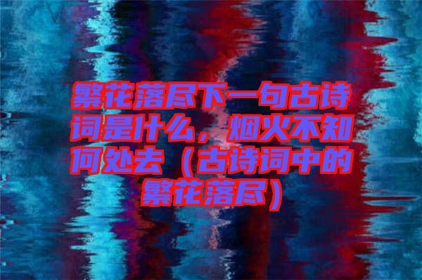 繁花落盡下一句古詩詞是什么,煙火不知何處去(古詩詞中的繁花落盡)