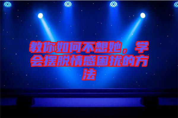 教你如何不想她,學會擺脫情感困擾的方法