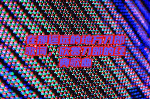 在那遙遠的地方刀郎歌詞,欣賞刀郎的經典歌曲