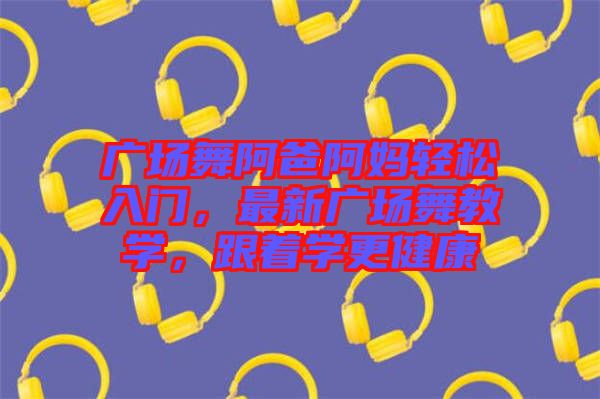 廣場舞阿爸阿媽輕松入門,最新廣場舞教學,跟著學更健康