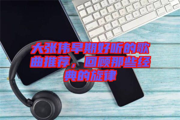 大張偉早期好聽的歌曲推薦,回顧那些經典的旋律