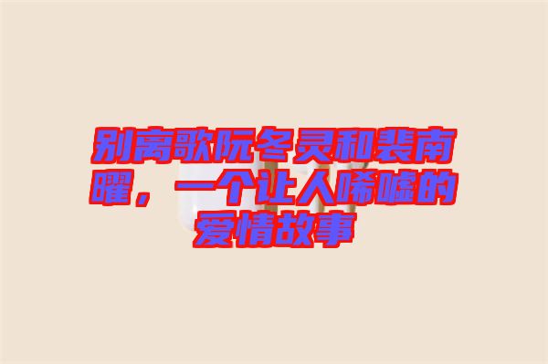 別離歌阮冬靈和裴南曜,一個讓人唏噓的愛情故事