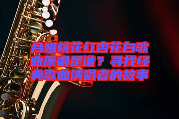 合唱桃花紅杏花白歌曲原唱是誰?尋找經(jīng)典歌曲演唱者的故事