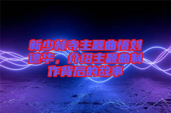 新少林寺主題曲悟劉德華,介紹主題曲制作背后的故事