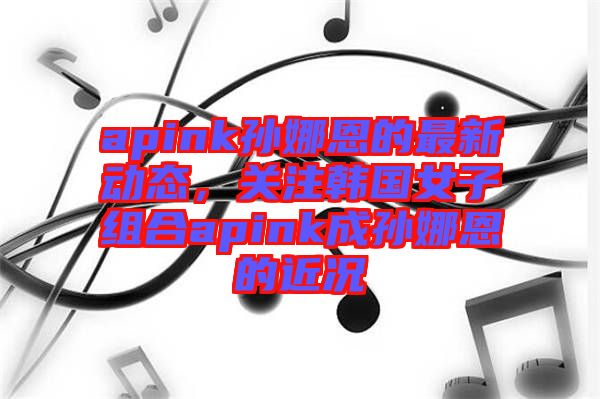 apink孫娜恩的最新動(dòng)態(tài),關(guān)注韓國(guó)女子組合apink成孫娜恩的近況