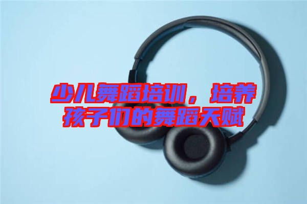 少兒舞蹈培訓,培養孩子們的舞蹈天賦