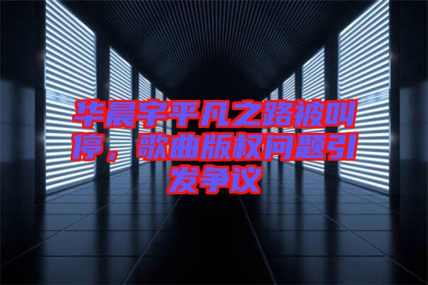 華晨宇平凡之路被叫停,歌曲版權(quán)問題引發(fā)爭議