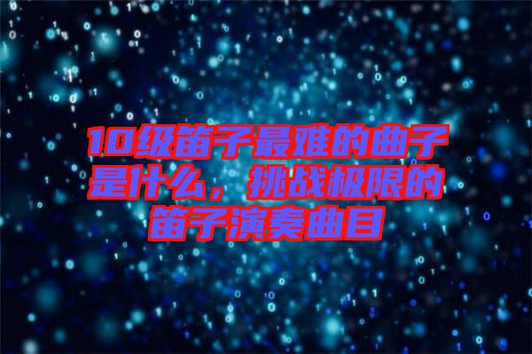 10級笛子最難的曲子是什么,挑戰(zhàn)極限的笛子演奏曲目