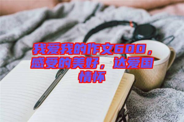 我愛我的作文600,感受的美好,達愛國情懷