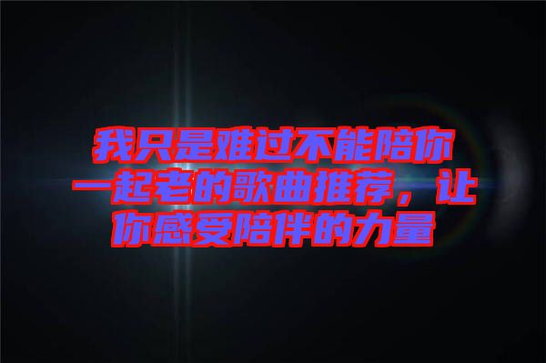 我只是難過(guò)不能陪你一起老的歌曲推薦，讓你感受陪伴的力量
