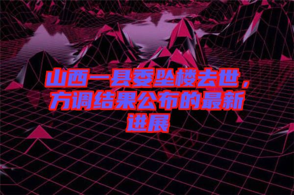 山西一縣委墜樓去世，方調結果公布的最新進展